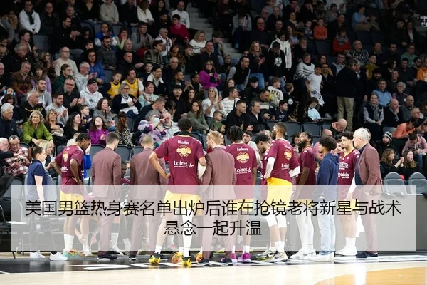美国男篮热身赛名单出炉后谁在抢镜老将新星与战术悬念一起升温